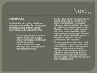  KESIMPULAN
 Berdasarkan apa yang telah kami
paparkan maka dapatlah kami ambil
beberapa poin penting sebagai
kesimpulan yaitu sebagai berikut :
Daya saing ekonomi adalah
adalah Kapasitas bangsa
untuk menghadapi tantangan
persaingan pasar
internasional dan tetap
menjaga atau meningkatkan
pendapatan riil-nya.
 Kondisi daya saing indonesia saat ini
adalah pada saat ini kondisi daya
saing indonesia telah meningkat
beberapa tahapan setelah tiga tahun
ke belakang mengalami penurunan.
Meskipun telah meningkat, namun
indonesia masih berada di bawah
negara-negara asia tenggara lainnya,
indonesia masih berada di bawah
Singapura, Malaysia, Brunei
Darussalam, dan Thailand.
 Strategi yang harus dilakukan untuk
meningkatkan daya saing indonesia
salah satunya adalah meningkatkan
ekspor, karena dengan adanya
peningkatan ekspor maka ekonomi
indonesia akan di dorong menuju
pertumbuhan yang positif. Dengan
adanya ekspor pula indonesia akan di
akui keberadaannya.
 
