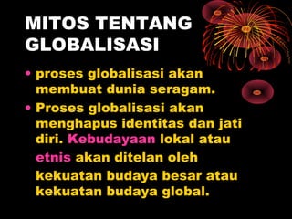 MITOS TENTANG
GLOBALISASI
• proses globalisasi akan
membuat dunia seragam.
• Proses globalisasi akan
menghapus identitas dan jati
diri. Kebudayaan lokal atau
etnis akan ditelan oleh
kekuatan budaya besar atau
kekuatan budaya global.
 