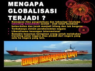 MENGAPA
GLOBALISASI
TERJADI ?• Kemajuan ilmu pengetahuan dan teknologi terutama
teknologi komunikasi seolah - olah telah membuat
batas-batas dan jarak menjadi hilang dan tak berguna
• Terbukanya sistem perekonomian negara
• Liberalisame keuangan internasional
• Semakin besarnya keinginan orang untuk melakukan
traveling antar negara atau pindah dari negara yang
satu ke negara yang lain.
 