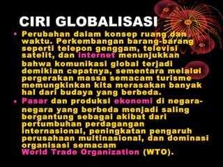 CIRI GLOBALISASI
• Perubahan dalam konsep ruang dan
waktu. Perkembangan barang-barang
seperti telepon genggam, televisi
satelit, dan internet menunjukkan
bahwa komunikasi global terjadi
demikian cepatnya, sementara melalui
pergerakan massa semacam turisme
memungkinkan kita merasakan banyak
hal dari budaya yang berbeda.
• Pasar dan produksi ekonomi di negara-
negara yang berbeda menjadi saling
bergantung sebagai akibat dari
pertumbuhan perdagangan
internasional, peningkatan pengaruh
perusahaan multinasional, dan dominasi
organisasi semacam
World Trade Organization (WTO).
 