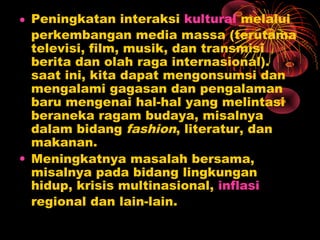 • Peningkatan interaksi kultural melalui
perkembangan media massa (terutama
televisi, film, musik, dan transmisi
berita dan olah raga internasional).
saat ini, kita dapat mengonsumsi dan
mengalami gagasan dan pengalaman
baru mengenai hal-hal yang melintasi
beraneka ragam budaya, misalnya
dalam bidang fashion, literatur, dan
makanan.
• Meningkatnya masalah bersama,
misalnya pada bidang lingkungan
hidup, krisis multinasional, inflasi
regional dan lain-lain.
 