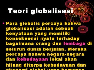 Teori globalisasi
• Para globalis percaya bahwa
globalisasi adalah sebuah
kenyataan yang memiliki
konsekuensi nyata terhadap
bagaimana orang dan lembaga di
seluruh dunia berjalan. Mereka
percaya bahwa negara-negara
dan kebudayaan lokal akan
hilang diterpa kebudayaan dan
 