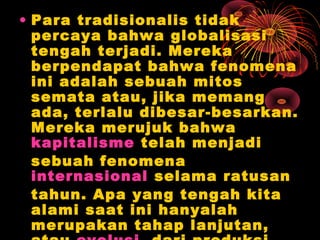 • Para tradisionalis tidak
percaya bahwa globalisasi
tengah terjadi. Mereka
berpendapat bahwa fenomena
ini adalah sebuah mitos
semata atau, jika memang
ada, terlalu dibesar-besarkan.
Mereka merujuk bahwa
kapitalisme telah menjadi
sebuah fenomena
internasional selama ratusan
tahun. Apa yang tengah kita
alami saat ini hanyalah
merupakan tahap lanjutan,
 