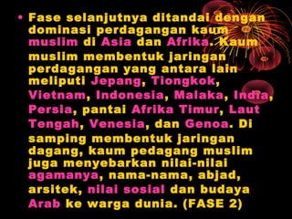 • Fase selanjutnya ditandai dengan
dominasi perdagangan kaum
muslim di Asia dan Afrika. Kaum
muslim membentuk jaringan
perdagangan yang antara lain
meliputi Jepang, Tiongkok,
Vietnam, Indonesia, Malaka, India,
Persia, pantai Afrika Timur, Laut
Tengah, Venesia, dan Genoa. Di
samping membentuk jaringan
dagang, kaum pedagang muslim
juga menyebarkan nilai-nilai
agamanya, nama-nama, abjad,
arsitek, nilai sosial dan budaya
Arab ke warga dunia. (FASE 2)
 