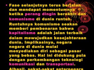 • Fase selanjutnya terus berjalan
dan mendapat momentumnya
ketika perang dingin berakhir dan
komunisme di dunia runtuh.
Runtuhnya komunisme seakan
memberi pembenaran bahwa
kapitalisme adalah jalan terbaik
dalam mewujudkan kesejahteraan
dunia. Implikasinya, negara
negara di dunia mulai
menyediakan diri sebagai pasar
yang bebas. Hal ini didukung pula
dengan perkembangan teknologi
komunikasi dan transportasi.
 