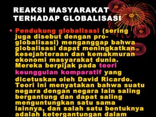 REAKSI MASYARAKAT
TERHADAP GLOBALISASI
• Pendukung globalisasi (sering
juga disebut dengan pro-
globalisasi) menganggap bahwa
globalisasi dapat meningkatkan
kesejahteraan dan kemakmuran
ekonomi masyarakat dunia.
Mereka berpijak pada teori
keunggulan komparatif yang
dicetuskan oleh David Ricardo.
Teori ini menyatakan bahwa suatu
negara dengan negara lain saling
bergantung dan dapat saling
menguntungkan satu sama
lainnya, dan salah satu bentuknya
adalah ketergantungan dalam
 
