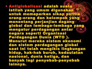 • Antiglobalisasi adalah suatu
istilah yang umum digunakan
untuk memaparkan sikap politis
orang-orang dan kelompok yang
menentang perjanjian dagang
global dan lembaga-lembaga yang
mengatur perdagangan antar
negara seperti Organisasi
Perdagangan Dunia (WTO ).
Menurut mereka sistem ekonomi
dan sistem perdagangan global
saat ini telah mengikis lingkungan
hidup, hak-hak buruh, kedaulatan
nasional, dunia ketiga, dan
banyak lagi penyebab-penyebab
lainnya.
 