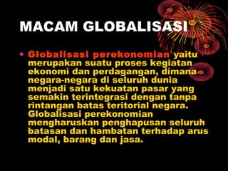 MACAM GLOBALISASI
• Globalisasi perekonomian yaitu
merupakan suatu proses kegiatan
ekonomi dan perdagangan, dimana
negara-negara di seluruh dunia
menjadi satu kekuatan pasar yang
semakin terintegrasi dengan tanpa
rintangan batas teritorial negara.
Globalisasi perekonomian
mengharuskan penghapusan seluruh
batasan dan hambatan terhadap arus
modal, barang dan jasa.
 
