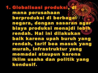 1. Globalisasi produksi, di
mana perusahaan
berproduksi di berbagai
negara, dengan sasaran agar
biaya produksi menajdi lebih
rendah. Hal ini dilakukan
baik karena upah buruh yang
rendah, tarif bea masuk yang
murah, infrastruktur yang
memadai ataupun karena
iklim usaha dan politik yang
kondusif.
 