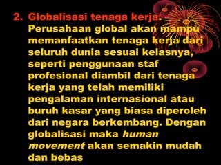 2. Globalisasi tenaga kerja.
Perusahaan global akan mampu
memanfaatkan tenaga kerja dari
seluruh dunia sesuai kelasnya,
seperti penggunaan staf
profesional diambil dari tenaga
kerja yang telah memiliki
pengalaman internasional atau
buruh kasar yang biasa diperoleh
dari negara berkembang. Dengan
globalisasi maka human
movement akan semakin mudah
dan bebas
 