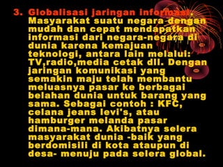 3. Globalisasi jaringan informasi.
Masyarakat suatu negara dengan
mudah dan cepat mendapatkan
informasi dari negara-negara di
dunia karena kemajuan
teknologi, antara lain melalui:
TV,radio,media cetak dll. Dengan
jaringan komunikasi yang
semakin maju telah membantu
meluasnya pasar ke berbagai
belahan dunia untuk barang yang
sama. Sebagai contoh : KFC,
celana jeans levi's, atau
hamburger melanda pasar
dimana-mana. Akibatnya selera
masyarakat dunia -baik yang
berdomisili di kota ataupun di
desa- menuju pada selera global.
 