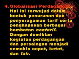 4. Globalisasi Perdagangan.
Hal ini terwujud dalam
bentuk penurunan dan
penyeragaman tarif serta
penghapusan berbagai
hambatan nontarif.
Dengan demikian
kegiatan perdagangan
dan persaingan menjadi
semakin cepat, ketat,
dan fair.
 