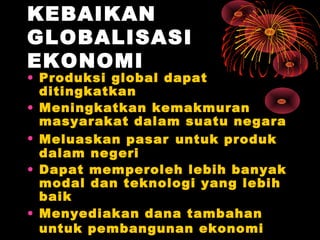 KEBAIKAN
GLOBALISASI
EKONOMI
• Produksi global dapat
ditingkatkan
• Meningkatkan kemakmuran
masyarakat dalam suatu negara
• Meluaskan pasar untuk produk
dalam negeri
• Dapat memperoleh lebih banyak
modal dan teknologi yang lebih
baik
• Menyediakan dana tambahan
untuk pembangunan ekonomi
 