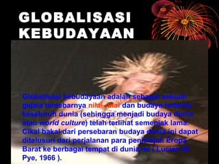 GLOBALISASI
KEBUDAYAAN
Globalisasi kebudayaan adalah sebagai sebuah
gejala tersebarnya nilai-nilai dan budaya tertentu
keseluruh dunia (sehingga menjadi budaya dunia
atau world culture) telah terlihat semenjak lama.
Cikal bakal dari persebaran budaya dunia ini dapat
ditelusuri dari perjalanan para penjelajah Eropa
Barat ke berbagai tempat di dunia ini ( Lucian W.
Pye, 1966 ).
 