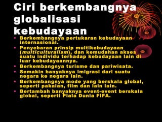 Ciri berkembangnya
globalisasi
kebudayaan
• Berkembangnya pertukaran kebudayaan
internasional.
• Penyebaran prinsip multikebudayaan
(multiculturalism), dan kemudahan akses
suatu individu terhadap kebudayaan lain di
luar kebudayaannya.
• Berkembangnya turisme dan pariwisata.
• Semakin banyaknya imigrasi dari suatu
negara ke negara lain.
• Berkembangnya mode yang berskala global,
seperti pakaian, film dan lain lain.
• Bertambah banyaknya event-event berskala
global, seperti Piala Dunia FIFA.
 