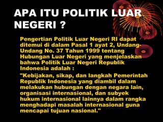 APA ITU POLITIK LUAR
NEGERI ?
Pengertian Politik Luar Negeri RI dapat
ditemui di dalam Pasal 1 ayat 2, Undang-
Undang No. 37 Tahun 1999 tentang
Hubungan Luar Negeri yang menjelaskan
bahwa Politik Luar Negeri Republik
Indonesia adalah :
"Kebijakan, sikap, dan langkah Pemerintah
Republik Indonesia yang diambil dalam
melakukan hubungan dengan negara lain,
organisasi internasional, dan subyek
hukum internasional lainnya dalam rangka
menghadapi masalah internasional guna
mencapai tujuan nasional."
 