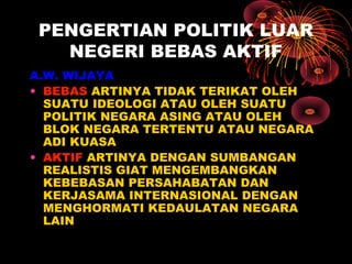 PENGERTIAN POLITIK LUAR
NEGERI BEBAS AKTIF
A.W. WIJAYA
• BEBAS ARTINYA TIDAK TERIKAT OLEH
SUATU IDEOLOGI ATAU OLEH SUATU
POLITIK NEGARA ASING ATAU OLEH
BLOK NEGARA TERTENTU ATAU NEGARA
ADI KUASA
• AKTIF ARTINYA DENGAN SUMBANGAN
REALISTIS GIAT MENGEMBANGKAN
KEBEBASAN PERSAHABATAN DAN
KERJASAMA INTERNASIONAL DENGAN
MENGHORMATI KEDAULATAN NEGARA
LAIN
 
