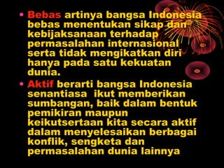• Bebas artinya bangsa Indonesia
bebas menentukan sikap dan
kebijaksanaan terhadap
permasalahan internasional
serta tidak mengikatkan diri
hanya pada satu kekuatan
dunia.
• Aktif berarti bangsa Indonesia
senantiasa ikut memberikan
sumbangan, baik dalam bentuk
pemikiran maupun
keikutsertaan kita secara aktif
dalam menyelesaikan berbagai
konflik, sengketa dan
permasalahan dunia lainnya
 