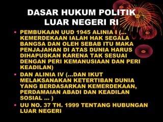 DASAR HUKUM POLITIK
LUAR NEGERI RI
• PEMBUKAAN UUD 1945 ALINIA I (…
KEMERDEKAAN IALAH HAK SEGALA
BANGSA DAN OLEH SEBAB ITU MAKA
PENJAJAHAN DI ATAS DUNIA HARUS
DIHAPUSKAN KARENA TAK SESUAI
DENGAN PERI KEMANUSIAAN DAN PERI
KEADILAN)
• DAN ALINIA IV (…DAN IKUT
MELAKSANAKAN KETERTIBAN DUNIA
YANG BERDASARKAN KEMERDEKAAN,
PERDAMAIAN ABADI DAN KEADILAN
SOSIAL … )
• UU NO. 37 TH. 1999 TENTANG HUBUNGAN
LUAR NEGERI
 