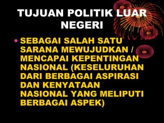 TUJUAN POLITIK LUAR
NEGERI
• SEBAGAI SALAH SATU
SARANA MEWUJUDKAN /
MENCAPAI KEPENTINGAN
NASIONAL (KESELURUHAN
DARI BERBAGAI ASPIRASI
DAN KENYATAAN
NASIONAL YANG MELIPUTI
BERBAGAI ASPEK)
 
