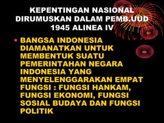 KEPENTINGAN NASIONAL
DIRUMUSKAN DALAM PEMB.UUD
1945 ALINEA IV
• BANGSA INDONESIA
DIAMANATKAN UNTUK
MEMBENTUK SUATU
PEMERINTAHAN NEGARA
INDONESIA YANG
MENYELENGGARAKAN EMPAT
FUNGSI : FUNGSI HANKAM,
FUNGSI EKONOMI, FUNGSI
SOSIAL BUDAYA DAN FUNGSI
POLITIK
 