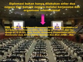 Diplomasi bukan hanya dilakukan antar dua
negara tapi banyak negara melalui kerjasama dan
organisasi internasional
PBB, ASEAN, Non-Aligned Movement (NAM), the Organization of
the Islamic Conference (OIC), the Group of 77 (G-77) dan the
Group of 15 (G-15), Asia Pacific Economic Cooperation (APEC),
Konferensi Asia Afrika (KAA), Gerakan Non-Blok (GNB) , DLL
 