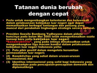 Tatanan dunia berubah
dengan cepat
• Perlu untuk mengembangkan kelenturan dan keluwesan
dalam pelaksanaan kebijakan luar negeri agar dapat
memanfaatkan berbagai tantangan dan peluang yang
muncul dari perubahan lingkungan strategis secara optimal.
 
• Presiden Soesilo Bambang Yudhoyono dalam pidato
kuncinya pada bulan Mei 2005 telah memperkenalkan suatu
konsep baru yaitu kebijakan luar negeri
“konstruktivis”, yang pada intinya dimaksudkan untuk
mengembangkan tiga macam kondisi dalam pelaksanaan
kebijakan luar negeri Indonesia yaitu:
• (1) Pola pikir positif dalam mengelola kerumitan
permasalahan luar negeri;
• (2) Konektivitas yang sehat dalam urusan-urusan
internasional; dan
• (3) Identitas internasional yang solid bagi Indonesia yang
didasarkan pada pencapaian-pencapaian domestik dan
diplomatiknya
 
