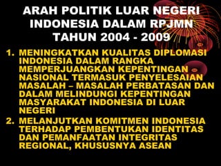 ARAH POLITIK LUAR NEGERI
INDONESIA DALAM RPJMN
TAHUN 2004 - 2009
1. MENINGKATKAN KUALITAS DIPLOMASI
INDONESIA DALAM RANGKA
MEMPERJUANGKAN KEPENTINGAN
NASIONAL TERMASUK PENYELESAIAN
MASALAH – MASALAH PERBATASAN DAN
DALAM MELINDUNGI KEPENTINGAN
MASYARAKAT INDONESIA DI LUAR
NEGERI
2. MELANJUTKAN KOMITMEN INDONESIA
TERHADAP PEMBENTUKAN IDENTITAS
DAN PEMANFAATAN INTEGRITAS
REGIONAL, KHUSUSNYA ASEAN
 