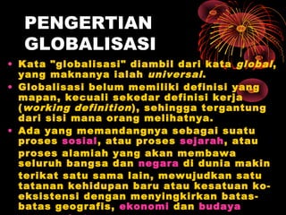 PENGERTIAN
GLOBALISASI
• Kata "globalisasi" diambil dari kata global,
yang maknanya ialah universal.
• Globalisasi belum memiliki definisi yang
mapan, kecuali sekedar definisi kerja
(working definition), sehingga tergantung
dari sisi mana orang melihatnya.
• Ada yang memandangnya sebagai suatu
proses sosial, atau proses sejarah, atau
proses alamiah yang akan membawa
seluruh bangsa dan negara di dunia makin
terikat satu sama lain, mewujudkan satu
tatanan kehidupan baru atau kesatuan ko-
eksistensi dengan menyingkirkan batas-
batas geografis, ekonomi dan budaya
 