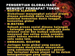 PENGERTIAN GLOBALISASI
MENURUT PENDAPAT TOKOH
• MARTIN ALBROWN
Globalisasi menyangkut seluruh proses
dimana penduduk dunia terhubung
kedalam komunitas dunia tunggal,
komunitas global
• M.WATERS
Sebuah proses sosial dimana halangan
– halangan yang bersifat geografis pada
tatanan sosial dan budaya semakin
menyusut dan setiap orang semakin
sadar bahwa mereka semakin dekat
satu sama lain.
• EMMANUEL RICHTER
• Jaringan kerja global yang secara
bersamaan menyatukan masyarakat
yang sebelumnya terpencar – pencar
dan terisolasi dalam planet ini ke dalam
ketergantungan yang saling
 