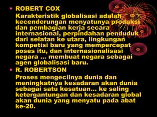 • ROBERT COX
Karakteristik globalisasi adalah
kecenderungan menyatunya produksi
dan pembagian kerja secara
internasional, perpindahan penduduk
dari selatan ke utara, lingkungan
kompetisi baru yang mempercepat
poses itu, dan internasionalisasi
negara … membuat negara sebagai
agen globalisasi baru.
• R. ROBERTSON
Proses mengecilnya dunia dan
meningkatnya kesadaran akan dunia
sebagai satu kesatuan… ke saling
ketergantungan dan kesadaran global
akan dunia yang menyatu pada abat
ke-20.
 