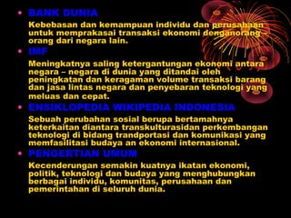 • BANK DUNIA
Kebebasan dan kemampuan individu dan perusahaan
untuk memprakasai transaksi ekonomi denganorang –
orang dari negara lain.
• IMF
Meningkatnya saling ketergantungan ekonomi antara
negara – negara di dunia yang ditandai oleh
peningkatan dan keragaman volume transaksi barang
dan jasa lintas negara dan penyebaran teknologi yang
meluas dan cepat.
• ENSIKLOPEDIA WIKIPEDIA INDONESIA
Sebuah perubahan sosial berupa bertamahnya
keterkaitan diantara transkulturasidan perkembangan
teknologi di bidang trandportasi dan komunikasi yang
memfasilitasi budaya an ekonomi internasional.
• PENGERTIAN UMUM
Kecenderungan semakin kuatnya ikatan ekonomi,
politik, teknologi dan budaya yang menghubungkan
berbagai individu, komunitas, perusahaan dan
pemerintahan di seluruh dunia.
 