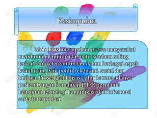Kesimpulan
Globalisasi merupakan proses masyarakat
mendunia menuju pada suatu keadaan saling
terkait dan ketergantungan dalam berbagai aspek
kehidupan, baik politik, ekonomi, sosial dan
budaya. Proses globlalisasi lahir karena adanya
perkembangan kemajuan IPTEK, terutama
kemajuan teknologi komunikasi dan informasi
serta transportasi.
 