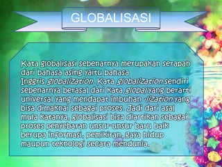 GLOBALISASI
Kata globalisasi sebenarnya merupakan serapan
dari bahasa asing yaitu bahasa
Inggris globalization. Kata globalization sendiri
sebenarnya berasal dari kata global yang berarti
universal yang mendapat imbuhan -lization yang
bisa dimaknai sebagai proses. Jadi dari asal
mula katanya, globalisasi bisa diartikan sebagai
proses penyebaran unsur-unsur baru baik
berupa informasi, pemikiran, gaya hidup
maupun teknologi secara mendunia.
 