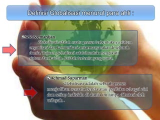 Definisi Globalisasi menurut para ahli :
Achmad Suparman
Globalisasi adalah sebuah proses
menjadikan sesuatu benda atau perilaku sebagai ciri
dan setiap individu di dunia ini tanpa dibatasi oleh
wilayah .
Selo Soemardjan
Globalisasi adalah suatu proses terbentuknya sistem
organisasi dan komunikasi antarmasyarakat di seluruh
dunia. Tujuan globalisasi adalahuntuk mengikuti
sistem dan kaidah-kaidah tertentu yang sama.
 