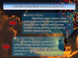 Definisi Globalisasi menurut para ahli :
Malcom Waters
Globalisasi adalah sebuah proses
sosial yang berakibat bahwa pembatasan
geografis pada keadaan sosial budaya
menjadi kurang penting, yang terjelma
didalam kesadaran orang.
Dr. Nayef R.F. Al-Rodhan
Globalisasi adalah proses yang
meliputi penyebab,kasus, dan konsekuensi
dari integrasi transnasional dan
transkultural kegiatan manusia dan non-
manusia.
 