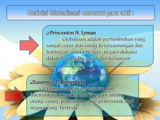 Definisi Globalisasi menurut para ahli :
Princenton N. Lyman
Globalisasi adalah pertumbuhan yang
sangat cepat atas saling ketergantungan dan
hubungan antara Negara-negara didunia
dalam hal perdagangan dan keuangan.
Laurence E. Rothenberg
Globalisasi adalah percepatan dan
intensifikasi, interaksi dan integrasi antara
orang-orang, perusahaan, dan pemerintah dari
negara yang berbeda.
 