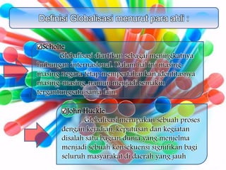 Definisi Globalisasi menurut para ahli :
Scholte
Globalisasi diartikan sebagai meningkatnya
hubungan internasional. Dalam hal ini masing-
masing negara tetap mempertahankan identitasnya
masing-masing, namun menjadi semakin
tergantungsatu sama lain.
John Huckle
Globalisasi merupakan sebuah proses
dengan kejadian, keputusan dan kegiatan
disalah satu bagian dunia yang menjelma
menjadi sebuah konsekuensi signifikan bagi
seluruh masyarakat di daerah yang jauh
 