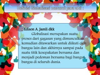 Definisi Globalisasi menurut para ahli :
Edison A. Jamli dkk
Globalisasi merupakan suatu
proses dari gagasan yang dimunculkan,
kemudian ditawarkan untuk diikuti oleh
bangsa lain dan akhirnya sampai pada
suatu titik kesepakatan bersama dan
menjadi pedoman bersama bagi bangsa-
bangsa di seluruh dunia.
 