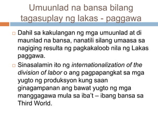 Umuunlad na bansa bilang
tagasuplay ng lakas - paggawa
 Dahil sa kakulangan ng mga umuunlad at di
maunlad na bansa, nanatili silang umaasa sa
nagiging resulta ng pagkakaloob nila ng Lakas
paggawa.
 Sinasalamin ito ng internationalization of the
division of labor o ang pagpapangkat sa mga
yugto ng produksyon kung saan
ginagampanan ang bawat yugto ng mga
manggagawa mula sa iba’t – ibang bansa sa
Third World.
 