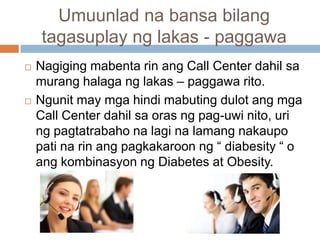 Umuunlad na bansa bilang
tagasuplay ng lakas - paggawa
 Nagiging mabenta rin ang Call Center dahil sa
murang halaga ng lakas – paggawa rito.
 Ngunit may mga hindi mabuting dulot ang mga
Call Center dahil sa oras ng pag-uwi nito, uri
ng pagtatrabaho na lagi na lamang nakaupo
pati na rin ang pagkakaroon ng “ diabesity “ o
ang kombinasyon ng Diabetes at Obesity.
 