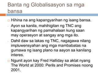 Banta ng Globalisasyon sa mga
bansa
 Hihina na ang kapangyarihan ng isang bansa.
- Ayon sa kanila, mahihigitan ng TNC ang
kapangyarihan ng pamahalaan kung saan
may operasyon at sangay ang mga ito.
- Dahil daw sa lakas ng TNC, nagagawa nilang
impluwensyahan ang mga mambabatas na
gumawa ng isang plano na aayon sa kanilang
interes.
 Ngunit ayon kay Fred Halliday sa aklat nyang
The World at 2000: Perils and Promises noong
2001.
 