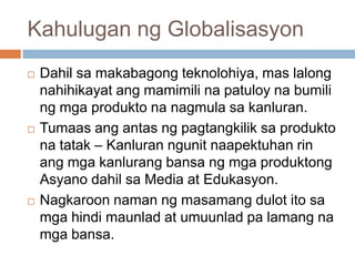Kahulugan ng Globalisasyon
 Dahil sa makabagong teknolohiya, mas lalong
nahihikayat ang mamimili na patuloy na bumili
ng mga produkto na nagmula sa kanluran.
 Tumaas ang antas ng pagtangkilik sa produkto
na tatak – Kanluran ngunit naapektuhan rin
ang mga kanlurang bansa ng mga produktong
Asyano dahil sa Media at Edukasyon.
 Nagkaroon naman ng masamang dulot ito sa
mga hindi maunlad at umuunlad pa lamang na
mga bansa.
 