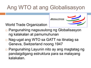 Ang WTO at ang Globalisasyon
World Trade Organization
 Pangunahing nagsusulong ng Globalisasyon
ng kalakalan at pamumuhunan
 Nag-ugat ang WTO sa GATT na itinatag sa
Geneva, Switzerland noong 1947
 Pangunahing Layunin nito ay ang magtatag ng
pandaigdigang estruktura para sa malayang
kalakalan.
 