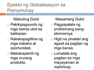 Epekto ng Globalisasyon sa
Pamumuhay
Mabuting Dulot
 Pakikipagsundo ng
mga bansa ukol sa
kalikasan.
 Nakakapaglikha ng
mga trabaho at
oportunidad.
 Makakapamili ng
mga murang
produkto.
Masamang Dulot
 Pagpapalala ng
problemang pang-
ekonomiya.
 Higit na pinalaki ang
agwat sa pagitan ng
mga bansa.
 Lumalala ang
pagitan sa mga
mayayaman at
mahihirap.
 