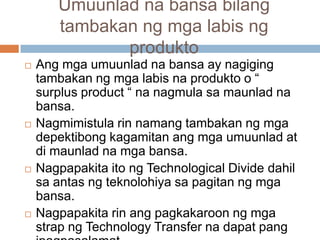Umuunlad na bansa bilang
tambakan ng mga labis ng
produkto
 Ang mga umuunlad na bansa ay nagiging
tambakan ng mga labis na produkto o “
surplus product “ na nagmula sa maunlad na
bansa.
 Nagmimistula rin namang tambakan ng mga
depektibong kagamitan ang mga umuunlad at
di maunlad na mga bansa.
 Nagpapakita ito ng Technological Divide dahil
sa antas ng teknolohiya sa pagitan ng mga
bansa.
 Nagpapakita rin ang pagkakaroon ng mga
strap ng Technology Transfer na dapat pang
 