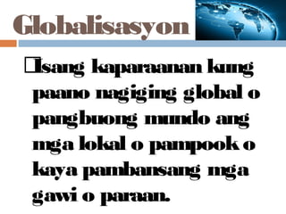 Globalisasyon
Isang kaparaanan kung
paano nagiging global o
pangbuong mundo ang
mga lokal o pampooko
kaya pambansang mga
gawi o paraan.
 