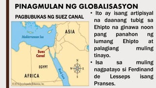 PINAGMULAN NG GLOBALISASYON
• Ito ay isang artipisyal
na daanang tubig sa
Ehipto na ginawa noon
pang panahon ng
lumang Ehipto at
palagiang muling
tinayo.
• Isa sa muling
nagpatayo si Ferdinand
de Lesseps isang
Pranses.
PAGBUBUKAS NG SUEZ CANAL
 