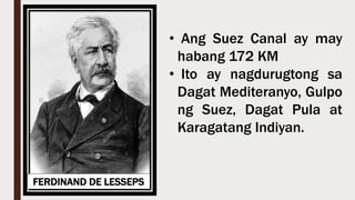 FERDINAND DE LESSEPS
• Ang Suez Canal ay may
habang 172 KM
• Ito ay nagdurugtong sa
Dagat Mediteranyo, Gulpo
ng Suez, Dagat Pula at
Karagatang Indiyan.
 