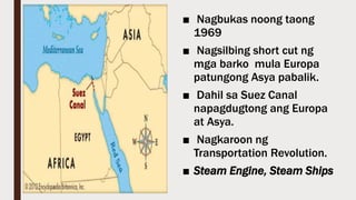 ■ Nagbukas noong taong
1969
■ Nagsilbing short cut ng
mga barko mula Europa
patungong Asya pabalik.
■ Dahil sa Suez Canal
napagdugtong ang Europa
at Asya.
■ Nagkaroon ng
Transportation Revolution.
■ Steam Engine, Steam Ships
 
